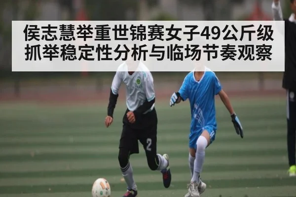 侯志慧举重世锦赛女子49公斤级抓举稳定性分析与临场节奏观察